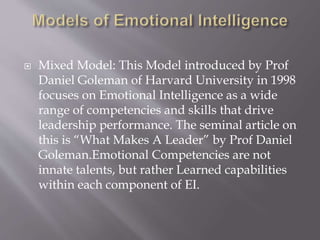  Mixed Model: This Model introduced by Prof
Daniel Goleman of Harvard University in 1998
focuses on Emotional Intelligence as a wide
range of competencies and skills that drive
leadership performance. The seminal article on
this is “What Makes A Leader” by Prof Daniel
Goleman.Emotional Competencies are not
innate talents, but rather Learned capabilities
within each component of EI.
 