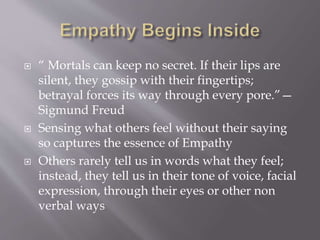 “ Mortals can keep no secret. If their lips are
silent, they gossip with their fingertips;
betrayal forces its way through every pore.”—
Sigmund Freud
 Sensing what others feel without their saying
so captures the essence of Empathy
 Others rarely tell us in words what they feel;
instead, they tell us in their tone of voice, facial
expression, through their eyes or other non
verbal ways
 