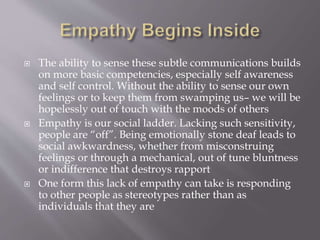  The ability to sense these subtle communications builds
on more basic competencies, especially self awareness
and self control. Without the ability to sense our own
feelings or to keep them from swamping us– we will be
hopelessly out of touch with the moods of others
 Empathy is our social ladder. Lacking such sensitivity,
people are “off”. Being emotionally stone deaf leads to
social awkwardness, whether from misconstruing
feelings or through a mechanical, out of tune bluntness
or indifference that destroys rapport
 One form this lack of empathy can take is responding
to other people as stereotypes rather than as
individuals that they are
 