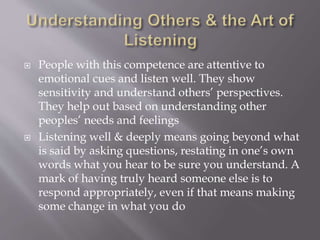  People with this competence are attentive to
emotional cues and listen well. They show
sensitivity and understand others’ perspectives.
They help out based on understanding other
peoples’ needs and feelings
 Listening well & deeply means going beyond what
is said by asking questions, restating in one’s own
words what you hear to be sure you understand. A
mark of having truly heard someone else is to
respond appropriately, even if that means making
some change in what you do
 