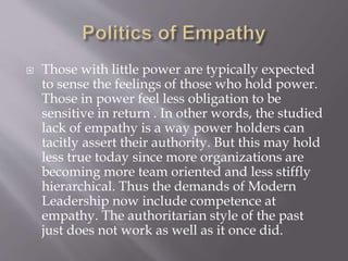  Those with little power are typically expected
to sense the feelings of those who hold power.
Those in power feel less obligation to be
sensitive in return . In other words, the studied
lack of empathy is a way power holders can
tacitly assert their authority. But this may hold
less true today since more organizations are
becoming more team oriented and less stiffly
hierarchical. Thus the demands of Modern
Leadership now include competence at
empathy. The authoritarian style of the past
just does not work as well as it once did.
 