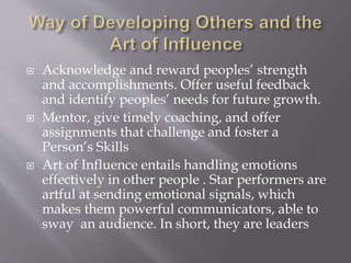  Acknowledge and reward peoples’ strength
and accomplishments. Offer useful feedback
and identify peoples’ needs for future growth.
 Mentor, give timely coaching, and offer
assignments that challenge and foster a
Person’s Skills
 Art of Influence entails handling emotions
effectively in other people . Star performers are
artful at sending emotional signals, which
makes them powerful communicators, able to
sway an audience. In short, they are leaders
 