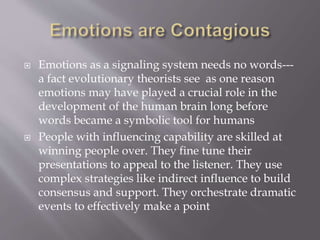  Emotions as a signaling system needs no words---
a fact evolutionary theorists see as one reason
emotions may have played a crucial role in the
development of the human brain long before
words became a symbolic tool for humans
 People with influencing capability are skilled at
winning people over. They fine tune their
presentations to appeal to the listener. They use
complex strategies like indirect influence to build
consensus and support. They orchestrate dramatic
events to effectively make a point
 