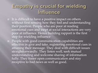  It is difficult to have a positive impact on others
without first sensing how they feel and understanding
their position. People who are poor at reading
emotional cues and inept at social interactions are very
poor at influence. Hence building rapport is the first
step for wielding influence
 People with good communication capabilities are
effective in give and take, registering emotional cues in
attuning their message. They deal with difficult issues
straightforwardly. They listen well, seek mutual
understanding and welcome sharing of information
fully. They foster open communication and stay
receptive to bad news as well as good.
 