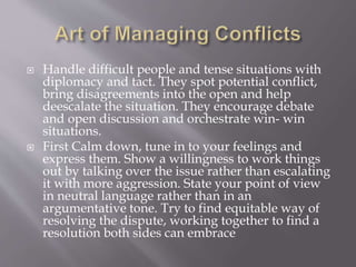  Handle difficult people and tense situations with
diplomacy and tact. They spot potential conflict,
bring disagreements into the open and help
deescalate the situation. They encourage debate
and open discussion and orchestrate win- win
situations.
 First Calm down, tune in to your feelings and
express them. Show a willingness to work things
out by talking over the issue rather than escalating
it with more aggression. State your point of view
in neutral language rather than in an
argumentative tone. Try to find equitable way of
resolving the dispute, working together to find a
resolution both sides can embrace
 
