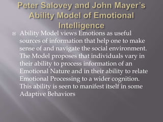  Ability Model views Emotions as useful
sources of information that help one to make
sense of and navigate the social environment.
The Model proposes that individuals vary in
their ability to process information of an
Emotional Nature and in their ability to relate
Emotional Processing to a wider cognition.
This ability is seen to manifest itself in some
Adaptive Behaviors
 