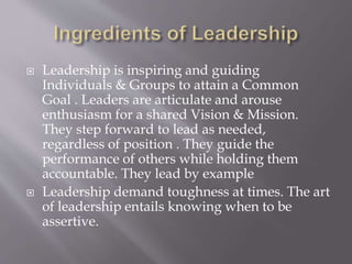  Leadership is inspiring and guiding
Individuals & Groups to attain a Common
Goal . Leaders are articulate and arouse
enthusiasm for a shared Vision & Mission.
They step forward to lead as needed,
regardless of position . They guide the
performance of others while holding them
accountable. They lead by example
 Leadership demand toughness at times. The art
of leadership entails knowing when to be
assertive.
 