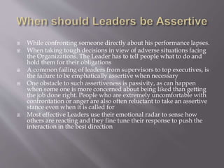  While confronting someone directly about his performance lapses.
 When taking tough decisions in view of adverse situations facing
the Organizations. The Leader has to tell people what to do and
hold them for their obligations
 A common failing of leaders from supervisors to top executives, is
the failure to be emphatically assertive when necessary
 One obstacle to such assertiveness is passivity, as can happen
when some one is more concerned about being liked than getting
the job done right. People who are extremely uncomfortable with
confrontation or anger are also often reluctant to take an assertive
stance even when it is called for
 Most effective Leaders use their emotional radar to sense how
others are reacting and they fine tune their response to push the
interaction in the best direction
 
