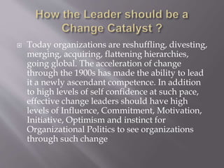  Today organizations are reshuffling, divesting,
merging, acquiring, flattening hierarchies,
going global. The acceleration of change
through the 1900s has made the ability to lead
it a newly ascendant competence. In addition
to high levels of self confidence at such pace,
effective change leaders should have high
levels of Influence, Commitment, Motivation,
Initiative, Optimism and instinct for
Organizational Politics to see organizations
through such change
 