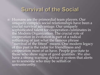  Humans are the primordial team players. Our
uniquely complex social relationships have been a
crucial survival advantage. Our uniquely
sophisticated talent for cooperation culminates in
the Modern Organization. The crucial role of
cooperation in evolution is part of a radical
rethinking of just what the famous phrase
“survival of the fittest” means. One modern legacy
of this past is the radar for friendliness and
cooperation most of us have. People gravitate to
those who show signs of good qualities . We also
have a strong warning device or system that alerts
us to someone who may be selfish or
untrustworthy.
 