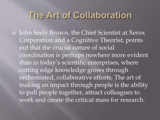  John Seely Brown, the Chief Scientist at Xerox
Corporation and a Cognitive Theorist, points
out that the crucial nature of social
coordination is perhaps nowhere more evident
than in today’s scientific enterprises, where
cutting edge knowledge grows through
orchestrated, collaborative efforts. The art of
making an impact through people is the ability
to pull people together, attract colleagues to
work and create the critical mass for research.
 