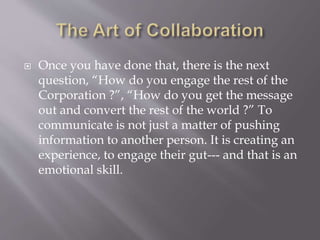  Once you have done that, there is the next
question, “How do you engage the rest of the
Corporation ?”, “How do you get the message
out and convert the rest of the world ?” To
communicate is not just a matter of pushing
information to another person. It is creating an
experience, to engage their gut--- and that is an
emotional skill.
 