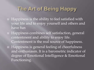  Happiness is the ability to feel satisfied with
your life and to enjoy yourself and others and
have fun
 Happiness combines self satisfaction, general
contentment and ability to enjoy life.
Contentment is the real source of happiness.
 Happiness is general feeling of cheerfulness
and enthusiasm. It is a barometric indicator of
degree of Emotional Intelligence & Emotional
Functioning.
 