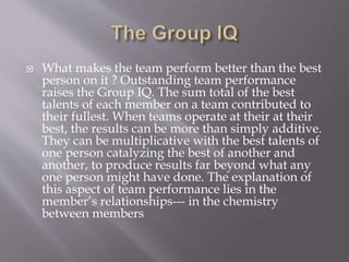  What makes the team perform better than the best
person on it ? Outstanding team performance
raises the Group IQ. The sum total of the best
talents of each member on a team contributed to
their fullest. When teams operate at their at their
best, the results can be more than simply additive.
They can be multiplicative with the best talents of
one person catalyzing the best of another and
another, to produce results far beyond what any
one person might have done. The explanation of
this aspect of team performance lies in the
member’s relationships--- in the chemistry
between members
 