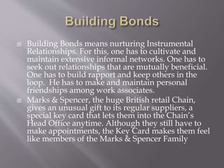  Building Bonds means nurturing Instrumental
Relationships. For this, one has to cultivate and
maintain extensive informal networks. One has to
seek out relationships that are mutually beneficial.
One has to build rapport and keep others in the
loop. He has to make and maintain personal
friendships among work associates.
 Marks & Spencer, the huge British retail Chain,
gives an unusual gift to its regular suppliers, a
special key card that lets them into the Chain’s
Head Office anytime. Although they still have to
make appointments, the Key Card makes them feel
like members of the Marks & Spencer Family
 
