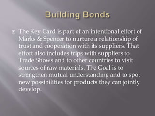  The Key Card is part of an intentional effort of
Marks & Spencer to nurture a relationship of
trust and cooperation with its suppliers. That
effort also includes trips with suppliers to
Trade Shows and to other countries to visit
sources of raw materials. The Goal is to
strengthen mutual understanding and to spot
new possibilities for products they can jointly
develop.
 
