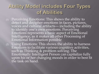 (1) Perceiving Emotions: This shows the ability to
detect and decipher emotions in faces, pictures,
voices and cultural artifacts--- including the ability
to identify one’s own emotions. Perceiving
Emotions represents a basic aspect of Emotional
Intelligence, as it makes all other Processing of
Emotional Information possible
(2) Using Emotions: This shows the ability to harness
Emotions to facilitate various cognitive activities,
such as Thinking & problem solving. The
Emotionally Intelligent Person can capitalize fully
upon his or her changing moods in order to best fit
the task on hand.
 