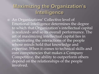  An Organizations’ Collective level of
Emotional Intelligence determines the degree
to which that Organization’s intellectual capital
is realized– and so its overall performance. The
art of maximizing intellectual capital lies in
orchestrating the interactions of the people
whose minds hold that knowledge and
expertise. When it comes to technical skills and
core competencies that makes a Company
Competitive, the ability to outperform others
depend on the relationships of the people
involved.
 