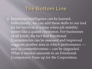 Emotional Intelligence can be learned.
Individually, we can add these skills to our tool
kit for survival at a time when job stability
seems like a quaint oxymoron. For businesses
of all kinds, the fact that Emotional
Competencies can be assessed and improved
suggests another area in which performance ---
and so competitiveness--- can be upgraded.
What is needed amounts to an Emotional
Competence Tune up for the Corporation.
 