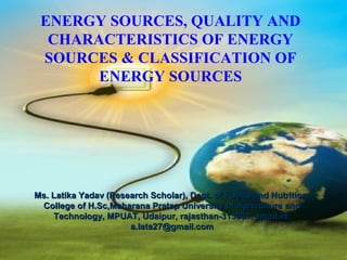ENERGY SOURCES, QUALITY AND
  CHARACTERISTICS OF ENERGY
 SOURCES & CLASSIFICATION OF
       ENERGY SOURCES




Ms. Latika Yadav (Research Scholar), Dept. of Foods and Nutrition,
 College of H.Sc,Maharana Pratap University of Agriculture and
    Technology, MPUAT, Udaipur, rajasthan-313001, email.id:
                      a.lata27@gmail.com
 