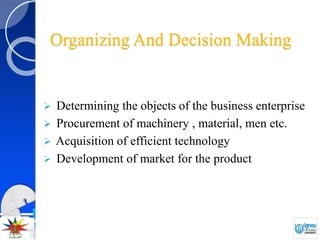 Organizing And Decision Making
 Determining the objects of the business enterprise
 Procurement of machinery , material, men etc.
 Acquisition of efficient technology
 Development of market for the product
 