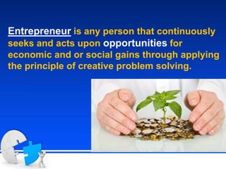 Entrepreneur is any person that continuously
seeks and acts upon opportunities for
economic and or social gains through applying
the principle of creative problem solving.
 