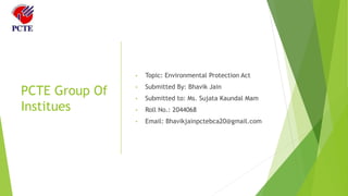 PCTE Group Of
Institues
• Topic: Environmental Protection Act
• Submitted By: Bhavik Jain
• Submitted to: Ms. Sujata Kaundal Mam
• Roll No.: 2044068
• Email: Bhavikjainpctebca20@gmail.com
 