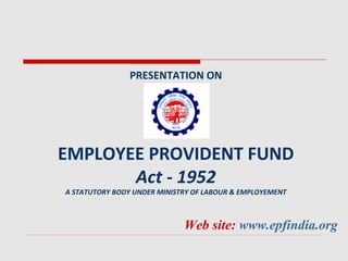 PRESENTATION ON 
EMPLOYEE PROVIDENT FUND 
Act - 1952 
A STATUTORY BODY UNDER MINISTRY OF LABOUR & EMPLOYEMENT 
Web site: www.epfindia.org 
 