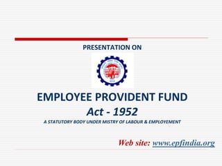PRESENTATION ON
EMPLOYEE PROVIDENT FUND
Act - 1952
A STATUTORY BODY UNDER MISTRY OF LABOUR & EMPLOYEMENT
Web site: www.epfindia.org
 