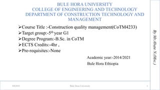 BULE HORA UNIVERSITY
COLLEGE OF ENGINEERING AND TECHNOLOGY
DEPARTMENT OF CONSTRUCTION TECHNOLOGY AND
MANAGEMENT
Course Title :-Construction quality management(CoTM4233)
Target group:-5th year G1
Degree Program:-B.Sc. in CoTM
ECTS Credits:-4hr ,
Pre-requisites:-None
Academic year:-2014/2021
Bule Hora Ethiopia
By
Mr.Abate
By
Mr.Abate
N.(Msc.)
N.(Msc.)
4/6/2022 Bule Hora University 1
 
