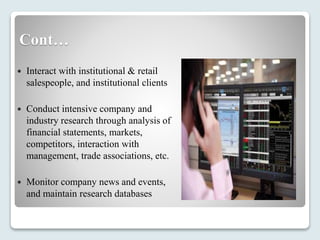 Cont…
 Interact with institutional & retail
salespeople, and institutional clients
 Conduct intensive company and
industry research through analysis of
financial statements, markets,
competitors, interaction with
management, trade associations, etc.
 Monitor company news and events,
and maintain research databases
 