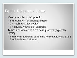 Equity Research - Teams
 Most teams have 2-5 people
◦ Senior Analyst / Managing Director
◦ 2 Associates (MBA or CFA)
◦ 1 Analyst (2 years out of undergrad)
 Teams are located at firm headquarters (typically
NYC)
◦ Some teams located in other areas for strategic reasons (e.g.
San Francisco = Software)
 