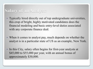 Salary of an Analyst:
 Typically hired directly out of top undergraduate universities,
this crop of bright, highly motivated candidates does the
financial modeling and basic entry-level duties associated
with any corporate finance deal.
 When it comes to analyst pay, much depends on whether the
analyst is in a particular state of US as an example, New York.
 In this City, salary often begins for first-year analysts at
$45,000 to $55,000 per year, with an annual bonus of
approximately $30,000.
 
