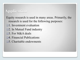 Application
Equity research is used in many areas. Primarily, the
research is used for the following purposes:
1. Investment evaluation
2. In Mutual Fund industry
3. For M&A deals
4. Financial Publications
5. Charitable endowments
 