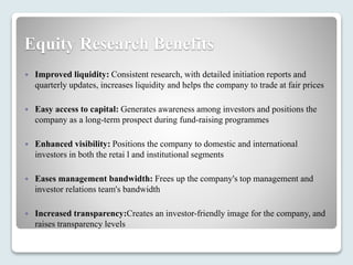 Equity Research Benefits
 Improved liquidity: Consistent research, with detailed initiation reports and
quarterly updates, increases liquidity and helps the company to trade at fair prices
 Easy access to capital: Generates awareness among investors and positions the
company as a long-term prospect during fund-raising programmes
 Enhanced visibility: Positions the company to domestic and international
investors in both the retai l and institutional segments
 Eases management bandwidth: Frees up the company's top management and
investor relations team's bandwidth
 Increased transparency:Creates an investor-friendly image for the company, and
raises transparency levels
 