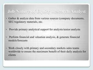 Job Nature of Equity Research Analyst
 Gather & analyze data from various sources (company documents,
SEC/regulatory materials, etc.
 Provide primary analytical support for analysts/senior analysts
 Perform financial and valuation analysis, & generate financial
models/forecasts
 Work closely with primary and secondary markets sales teams
worldwide to ensure the maximum benefit of their daily analysis for
clients
 