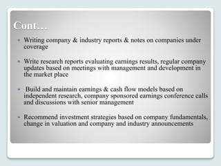 Cont…
 Writing company & industry reports & notes on companies under
coverage
 Write research reports evaluating earnings results, regular company
updates based on meetings with management and development in
the market place
 Build and maintain earnings & cash flow models based on
independent research, company sponsored earnings conference calls
and discussions with senior management
 Recommend investment strategies based on company fundamentals,
change in valuation and company and industry announcements
 