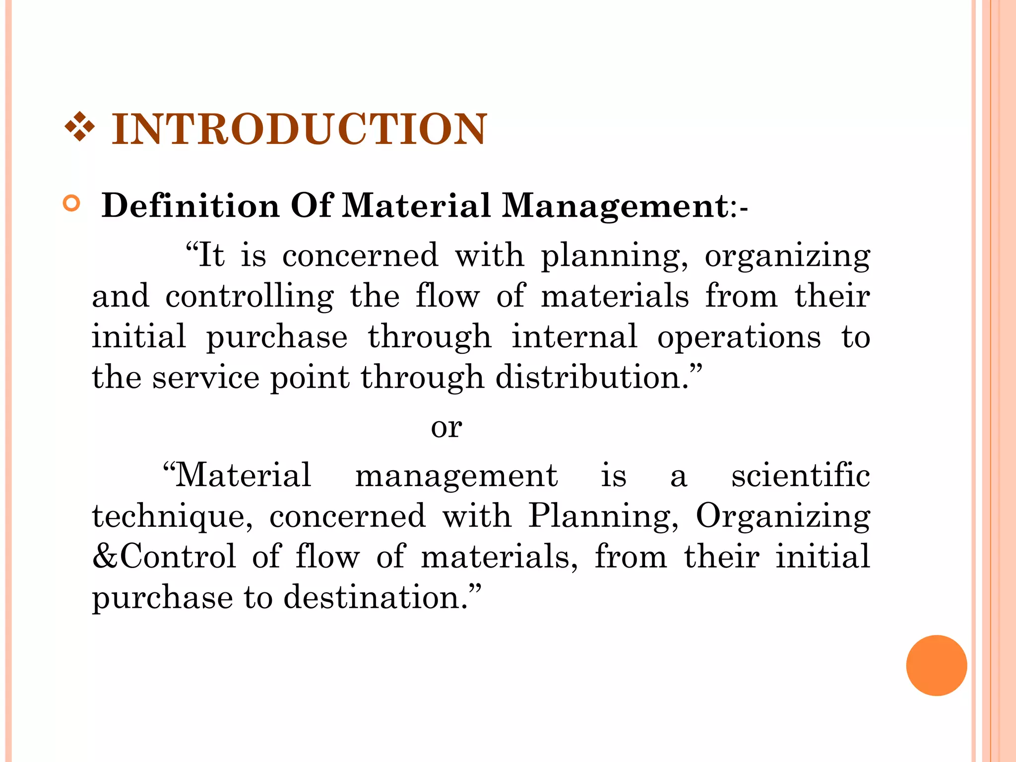  INTRODUCTION
    Definition Of Material Management:-
           “It is concerned with planning, organizing
    and controlling the flow of materials from their
    initial purchase through internal operations to
    the service point through distribution.”
                           or
         “Material management is a scientific
    technique, concerned with Planning, Organizing
    &Control of flow of materials, from their initial
    purchase to destination.”
 