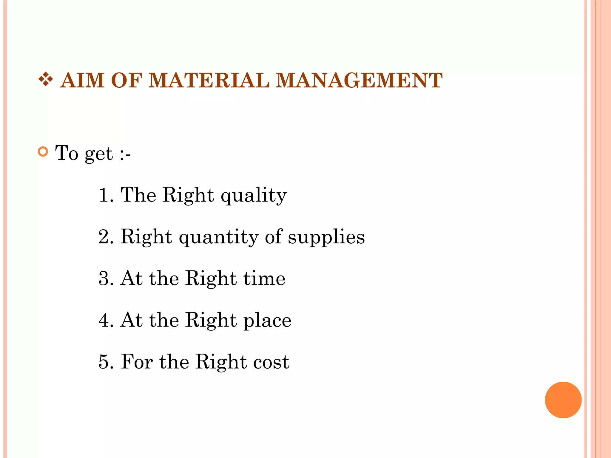  AIM OF MATERIAL MANAGEMENT

 
   To get :-

         1. The Right quality

         2. Right quantity of supplies

         3. At the Right time

         4. At the Right place

         5. For the Right cost
 