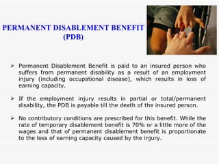 Permanent Disablement Benefit is paid to an insured person who suffers from permanent disability as a result of an employment injury (including occupational disease), which results in loss of earning capacity. If the employment injury results in partial or total/permanent disability, the PDB is payable till the death of the insured person. No contributory conditions are prescribed for this benefit. While the rate of temporary disablement benefit is 70% or a little more of the wages and that of permanent disablement benefit is proportionate to the loss of earning capacity caused by the injury. PERMANENT DISABLEMENT BENEFIT (PDB) 