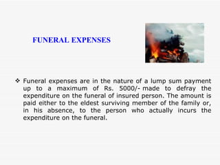 Funeral expenses are in the nature of a lump sum payment up to a maximum of Rs. 5000/- made to defray the expenditure on the funeral of insured person. The amount is paid either to the eldest surviving member of the family or, in his absence, to the person who actually incurs the expenditure on the funeral. FUNERAL EXPENSES 