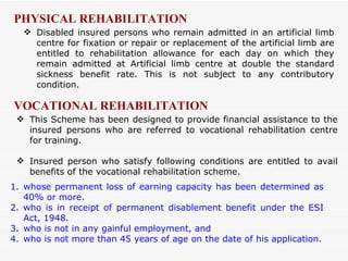 Disabled insured persons who remain admitted in an artificial limb centre for fixation or repair or replacement of the artificial limb are entitled to rehabilitation allowance for each day on which they remain admitted at Artificial limb centre at double the standard sickness benefit rate. This is not subject to any contributory condition. PHYSICAL REHABILITATION This Scheme has been designed to provide financial assistance to the insured persons who are referred to vocational rehabilitation centre for training. Insured person who satisfy following conditions are entitled to avail benefits of the vocational rehabilitation scheme.  VOCATIONAL REHABILITATION whose permanent loss of earning capacity has been determined as 40% or more. who is in receipt of permanent disablement benefit under the ESI Act, 1948. who is not in any gainful employment, and who is not more than 45 years of age on the date of his application. 