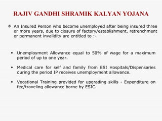 An Insured Person who become unemployed after being insured three or more years, due to closure of factory/establishment, retrenchment or permanent invalidity are entitled to :- RAJIV GANDHI SHRAMIK KALYAN YOJANA Unemployment Allowance equal to 50% of wage for a maximum period of up to one year. Medical care for self and family from ESI Hospitals/Dispensaries during the period IP receives unemployment allowance. Vocational Training provided for upgrading skills - Expenditure on fee/traveling allowance borne by ESIC. 
