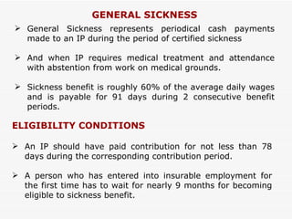 GENERAL SICKNESS General Sickness represents periodical cash payments made to an IP during the period of certified sickness  And when IP requires medical treatment and attendance with abstention from work on medical grounds. Sickness benefit is roughly 60% of the average daily wages and is payable for 91 days during 2 consecutive benefit periods. ELIGIBILITY CONDITIONS An IP should have paid contribution for not less than 78 days during the corresponding contribution period.  A person who has entered into insurable employment for the first time has to wait for nearly 9 months for becoming eligible to sickness benefit. 