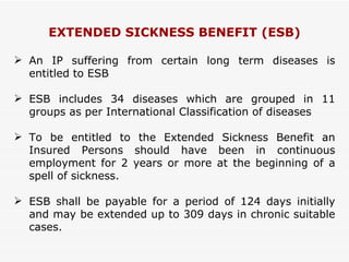 EXTENDED SICKNESS BENEFIT (ESB) An IP suffering from certain long term diseases is entitled to ESB ESB includes 34 diseases which are grouped in 11 groups as per International Classification of diseases To be entitled to the Extended Sickness Benefit an Insured Persons should have been in continuous employment for 2 years or more at the beginning of a spell of sickness. ESB shall be payable for a period of 124 days initially and may be extended up to 309 days in chronic suitable cases. 