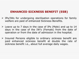 ENHANCED SICKNESS BENEFIT (ESB) IPs/IWs for undergoing sterilisation operations for family welfare are paid of enhanced Sickness Benefits. Leave up to 7 days in the case of IPs (Male) and up to 14 days in the case of the IW’s (Female) from the date of operation or from the date of admission in the hospital.  Insured Persons eligible to ordinary sickness benefit are paid enhanced sickness benefit at double the rate of sickness benefit i.e., about full average daily wages. 