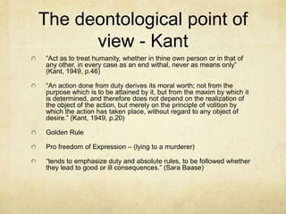 The deontological point of view - Kant“Act as to treat humanity, whether in thine own person or in that of any other, in every case as an end withal, never as means only” (Kant, 1949, p.46)“An action done from duty derives its moral worth; not from the purpose which is to be attained by it, but from the maxim by which it is determined, and therefore does not depend on the realization of the object of the action, but merely on the principle of volition by which the action has taken place, without regard to any object of desire.” (Kant, 1949, p.20)Golden RulePro freedom of Expression – (lying to a murderer)“tends to emphasize duty and absolute rules, to be followed whether they lead to good or ill consequences.” (Sara Baase)
