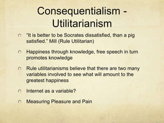 Consequentialism - Utilitarianism“It is better to be Socrates dissatisfied, than a pig satisfied.” Mill (Rule Utilitarian)Happiness through knowledge, free speech in turn promotes knowledge Rule utilitarianisms believe that there are two many variables involved to see what will amount to the greatest happiness Internet as a variable?Measuring Pleasure and Pain