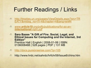 Further Readings / Links http://treaties.un.org/pages/ViewDetails.aspx?src=TREATY&mtdsg_no=IV-4&chapter=4&lang=en#4www.article19.org/pdfs/publications/foi-as-an-international-right.pdfSara Baase "A Gift of Fire: Social, Legal, and Ethical Issues for Computing and the Internet, 3rd Edition"Prentice Hall | English | 2008-01-06 | ISBN: 0136008488 | 528 pages | PDF | 131 MBhttp://docs.pureonsense.com/?p=105http://www.hrdc.net/sahrdc/hrfchr59/Issue6/china.htm