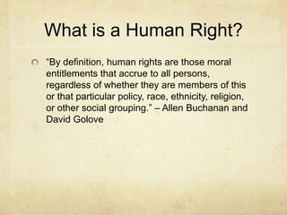 What is a Human Right?“By definition, human rights are those moral entitlements that accrue to all persons, regardless of whether they are members of this or that particular policy, race, ethnicity, religion, or other social grouping.” – Allen Buchanan and David Golove